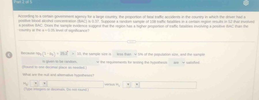 According to a certain government agency for a large country, the proportion of fatal traffic accidents in the country in which the driver had a 
positive blood alcohol concentration (BAC) is 0.37. Suppose a random sample of 108 traffic fatalities in a certain region results in 52 that involved 
a positive BAC. Does the sample evidence suggest that the region has a higher proportion of traffic fatalities involving a positive BAC than the 
country at the alpha =0.0 5 level of significance? 
< Because  np_0(1-p_0)=25.2>10 , the sample size is less than 5% of the population size, and the sample 
is given to be random, the requirements for testing the hypothesis aresatisfied. 
(Round to one decimal place as needed.) 
What are the null and alterative hypotheses?
H_0: π □
versus H_1: v v
(Type integers or decimals. Do not round.)