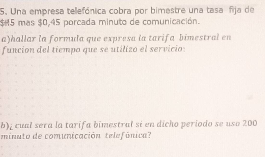 Una empresa telefónica cobra por bimestre una tasa fija de
$K5 mas $0,45 porcada minuto de comunicación. 
a)hallar la formula que expresa la tarifa bimestral en 
funcion del tiempo que se utilizo el servicio: 
b)¿cual sera la tarifa bimestral si en dicho periodo se uso 200
minuto de comunicación telefónica?