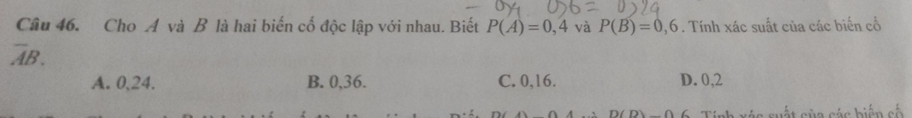 Cho A và B là hai biến cố độc lập với nhau. Biết P(A)=0,4 và P(B)=0,6. Tính xác suất của các biến cố
overline AB.
A. 0, 24. B. 0, 36. C. 0, 16. D. 0, 2
suất sủa các biến cố