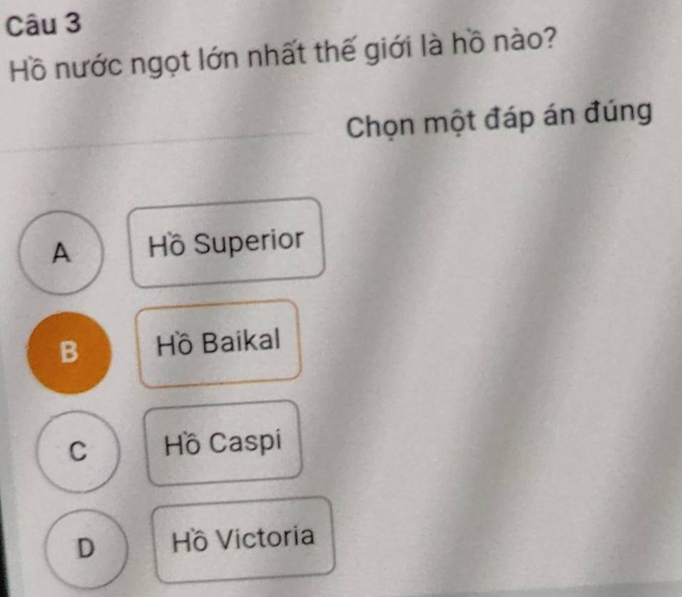 Hồ nước ngọt lớn nhất thế giới là hồ nào?
Chọn một đáp án đúng
A Hồ Superior
B Hồ Baikal
C Hồ Caspi
D Hồ Victoria