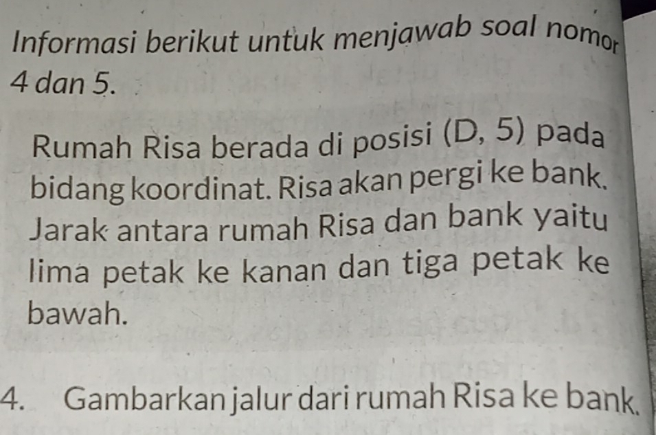 Informasi berikut untuk menjawab soal nomor
4 dan 5. 
Rumah Risa berada di posisi (D,5) pada 
bidang koordinat. Risa akan pergi ke bank. 
Jarak antara rumah Risa dan bank yaitu 
lima petak ke kanan dan tiga petak ke 
bawah. 
4. Gambarkan jalur dari rumah Risa ke bank.