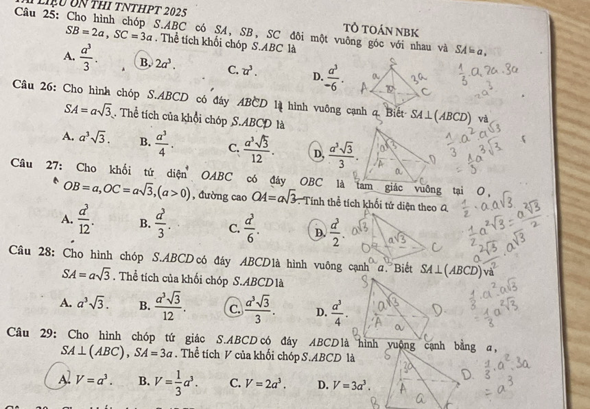 Liệu Un thI tNtHPT 2025 TÔ TOÁN NBK
Câu 25: Cho hình chóp S.ABC có SA, SB, SC đôi một vuông góc với nhau và SA=a,
SB=2a,SC=3a. Thể tích khối chóp S.ABC là
A.  a^3/3 . B. 2a^3. C. u^3. D.  a^3/-6 .
Câu 26: Cho hình chóp S.ABCD có đáy ABCD là hình vuông cạnh q Biết SA⊥ (ABCD)
SA=asqrt(3). Thể tích của khổi chóp S.ABCD là
A. a^3sqrt(3). B.  a^3/4 . C.  a^3sqrt(3)/12 . D,  a^3sqrt(3)/3 .
Câu 27: Cho khối tứ diện OABC có đáy OBC là
OB=a,OC=asqrt(3),(a>0) , đường cao OA=asqrt(3) Tính thể tích khối tứ diện theo a.
A.  a^3/12 . B.  a^3/3 . C.  a^3/6 . D.  d^3/2 .
Câu 28: Cho hình chóp S.ABCD có đáy ABCD1à hình vuông cạnh a. Biết SA⊥ (ABCD)
a
SA=asqrt(3). Thể tích của khối chóp S.ABCDlà
A. a^3sqrt(3). B.  a^3sqrt(3)/12 . C.  a^3sqrt(3)/3 . D.  a^3/4 .
Câu 29: Cho hình chóp tứ giác S.ABCD có đáy ABCD là hình y
SA⊥ (ABC),SA=3a. Thể tích V của khối chóp S.ABCD là
Al V=a^3. B. V= 1/3 a^3. C. V=2a^3. D. V=3a^3.