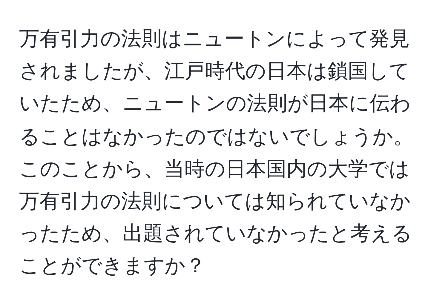 万有引力の法則はニュートンによって発見されましたが、江戸時代の日本は鎖国していたため、ニュートンの法則が日本に伝わることはなかったのではないでしょうか。このことから、当時の日本国内の大学では万有引力の法則については知られていなかったため、出題されていなかったと考えることができますか？