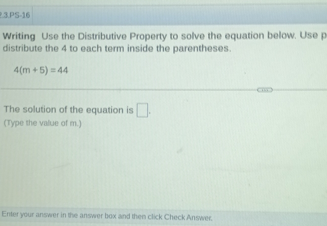 2.3.PS-16 
Writing Use the Distributive Property to solve the equation below. Use p
distribute the 4 to each term inside the parentheses.
4(m+5)=44
The solution of the equation is □ , 
(Type the value of m.) 
Enter your answer in the answer box and then click Check Answer.