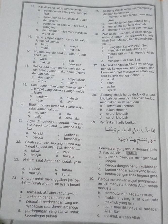 Kita dilarang untuk berdoa dengan 25. Seorang khatib ketika menyampaikan
a. permohonan ilmu yang berman- khotbah hendaknya
faat
a  membaca saja tanpa harus men
b. permohonan kebaikan di dunia jiwai
dan akhirat
b. membaca dengan terbata-ba!
c. permohonan ampun untuk kedua c. menghafal konteks khotbah
orang tua
d. mengerti isi khotbah dan menjiwa
d. permohonan untuk mencelakakan
orang lain
26. Zikir adalah mengingat Allah dengan
maksud untuk ber-faqarrub kepada
16. Salat empat rakaat sesudah salat Allah Swt.. Maksud ber-faqarrub ada
Jumat hukumnya
lah
a. fardu c. sunah a. mengingat kepada Allah Swt.
b. mubah d. makruh b. mengabdi kepada Allah Swt.
17. Hukum melaksanakan salat Jumat c. mendekatkan diri kepada Aliah
sendirian ....
Swt.
a. wajib c. sah
d. menghormati Allah Swt.
b. makruh d. lidak sah 27. Memikirkan ciptaan Allah Swt. sebagai
18. Ketika ada uzur dalam melaksana- bentuk kekuasaan, keagungan, dan
kan salat Jumat, maka harus diganti kemuliaan-Nya merupakan salah satu
dengan salat ....
cara berzikir menggunakan ....
a dua rakaat c. empatrakaat
b. Zuhur d. malam b. lisan a. amal
19. Salat Jumat dianjurkan dilaksanakan c. qalbu
di tempat yang terbuka sebagai wujud
d. isyarat
.. Islam.
28. Seorang khatib harus duduk di antara
a. mudarat c. rukhsah khotbah pertama dan khotbah kedua
b syiar d. uzur
merupakan salah satu dari ...
20. Berikut bukan termasuk syarat wajib
a. ketentuan khotbah
salat Jumat, yaitu .... b. rukun khotbah
a. musafir c. Islam c. syarat khotbah
b. balig d. sehat akal d. sunah khotbah
21. Agar dimudahkan segala urusan, 29. Perhatikan hadis berikut!
kita diperintah untuk ... kepada Allah
Swt..
a. berzikir c. beribadah
b. berdoa d. bersedekah
22. Salah satu cara seorang hamba agar
diingat kepada Allah Swt. dengan .... Peryataan yang sesuai dengan hadis
a. takwa c. zikìr di atas adalah .... HOTS
b. belajar d. bekerja a. berdoa dengan mengangkat
tangan
23. Hukum salat Jumat bagi budak, yaitu b. berdoa dengan penuh keikhlasan
c. berdoa dengan suara yang lembut
a. mubah c. haram d. berdoa dengan tidak tergesa-gesa
b makruh d. sunah
24. Anjuran untuk meninggalkan jual beli 30. Berdoa merupakan wujud penghamba-
an diri manusia kepada Allah sebab
dalam Surah al-Jumu’ah ayat 9 berarti manusia
a. membutuhkan segala sesuatu
a termasuk aktivitas keduniawian b. makhluk yang kuat daripada
b. berkaitan dengan transaksi
makhluk yang lain
c. persoalan perdagangan yang me- c. tidak memiliki daya di hadapan
nyebabkan salat Jumat terganggu Allah Swt.
d. perdagangan yang hanya untuk d. makhluk ciptaan Allah
kepentingan pribadi