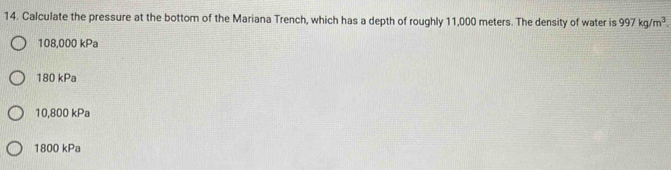 Calculate the pressure at the bottom of the Mariana Trench, which has a depth of roughly 11,000 meters. The density of water is 997kg/m^3.
108,000 kPa
180 kPa
10,800 kPa
1800 kPa