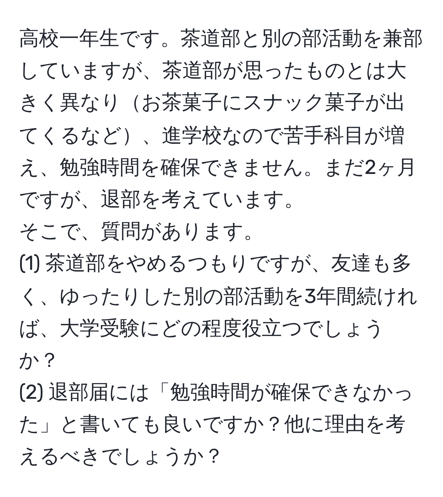 高校一年生です。茶道部と別の部活動を兼部していますが、茶道部が思ったものとは大きく異なりお茶菓子にスナック菓子が出てくるなど、進学校なので苦手科目が増え、勉強時間を確保できません。まだ2ヶ月ですが、退部を考えています。  
そこで、質問があります。  
(1) 茶道部をやめるつもりですが、友達も多く、ゆったりした別の部活動を3年間続ければ、大学受験にどの程度役立つでしょうか？  
(2) 退部届には「勉強時間が確保できなかった」と書いても良いですか？他に理由を考えるべきでしょうか？