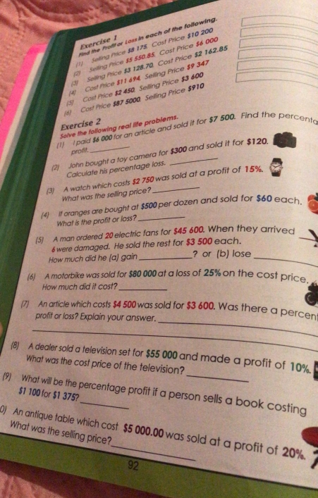 Find the Profifor Loss in each of the following 
Exercise 1 
1) Selling Price $8 175. Cost Price $10 200
2) Selling Price $5 550.85. Cost Price $6000
) Selling Price $3 128.70 Cost Price $2 162.85
(4) Cost Price $11 694, Selling Price $9 347
(S) Cost Price $2 450. Selling Price $3 600
(6) Cost Price $87 5000 Selling Price $910
Exercíse 2 
Solve the following real life problems. 
(1) I paid $6 000 for an article and sold it for $7 500. Find the percento 
profit. 
(2) John bought a toy camera for $300 and sold it for $120. 
Calculate his percentage loss. 
(3) A watch which costs $2 750 was sold at a profit of 15%. 
What was the selling price? 
(4) If oranges are bought at $500 per dozen and sold for $60 each 
What is the profit or loss?_ 
(5) A man ordered 20 electric fans for $45 600. When they arrived_ 
6 were damaged. He sold the rest for $3 500 each. 
How much did he (a) gain _? or (b) lose_ 
(6) A motorbike was sold for $80 000 at a loss of 25% on the cost price. 
How much did it cost?_ 
(7) An article which costs $4 500 was sold for $3 600. Was there a percen 
profit or loss? Explain your answer._ 
_ 
_ 
(8) A dealer sold a television set for $55 000 and made a profit of 10%. 
What was the cost price of the television? 
(9) What will be the percentage profit if a person sells a book costing
$1 100 for $1 375? 
) An antique table which cost $5 000.00 was sold at a profit of 20% What was the selling price?
92