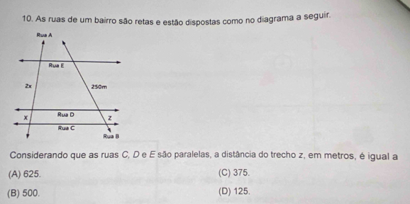 As ruas de um bairro são retas e estão dispostas como no diagrama a seguir.
Considerando que as ruas C, D e E são paralelas, a distância do trecho z, em metros, é igual a
(A) 625. (C) 375.
(B) 500. (D) 125.