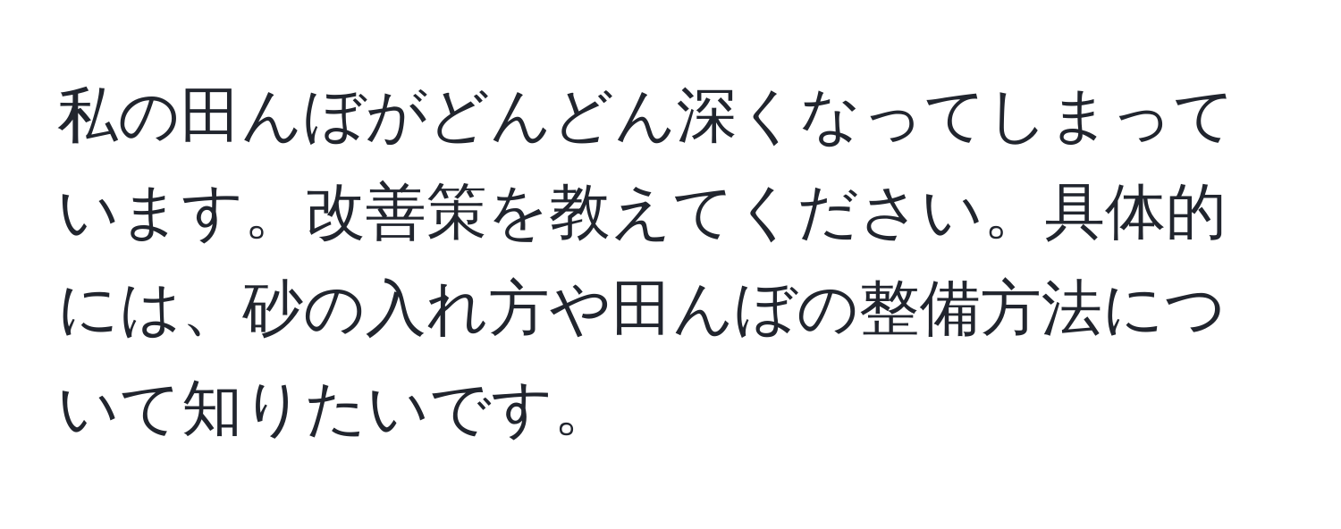 私の田んぼがどんどん深くなってしまっています。改善策を教えてください。具体的には、砂の入れ方や田んぼの整備方法について知りたいです。