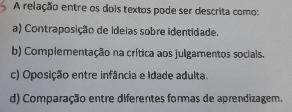 A relação entre os dois textos pode ser descrita como:
a) Contraposição de ideias sobre identidade.
b) Complementação na crítica aos julgamentos sociais.
c) Oposição entre infância e idade adulta.
d) Comparação entre diferentes formas de aprendizagem.