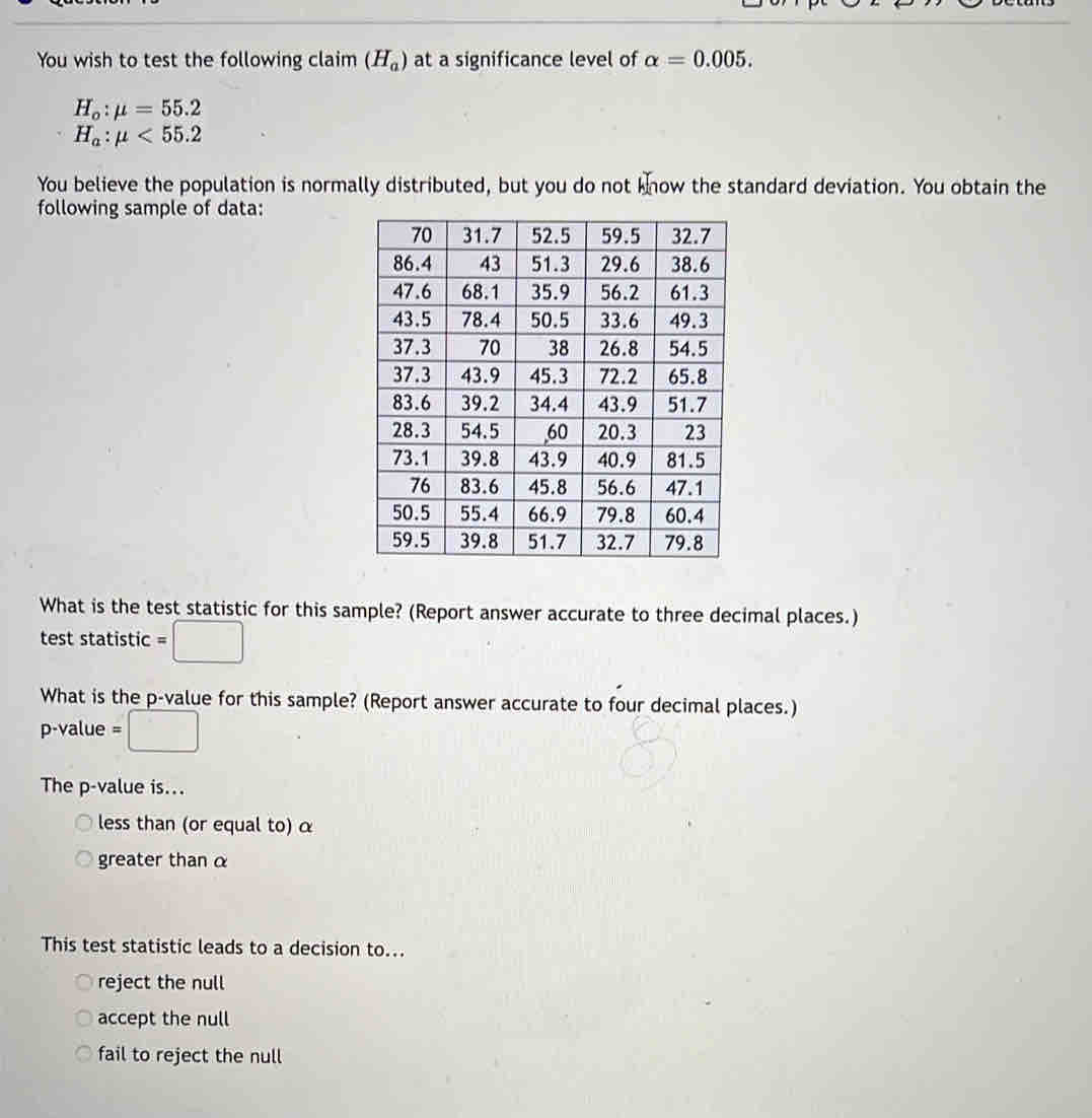 You wish to test the following claim (H_a) at a significance level of alpha =0.005.
H_o:mu =55.2
H_a:mu <55.2
You believe the population is normally distributed, but you do not know the standard deviation. You obtain the
following sample of data:
What is the test statistic for this sample? (Report answer accurate to three decimal places.)
test statistic =□
What is the p -value for this sample? (Report answer accurate to four decimal places.)
p-value =□
The p -value is...
less than (or equal to) α
greater than α
This test statistic leads to a decision to...
reject the null
accept the null
fail to reject the null