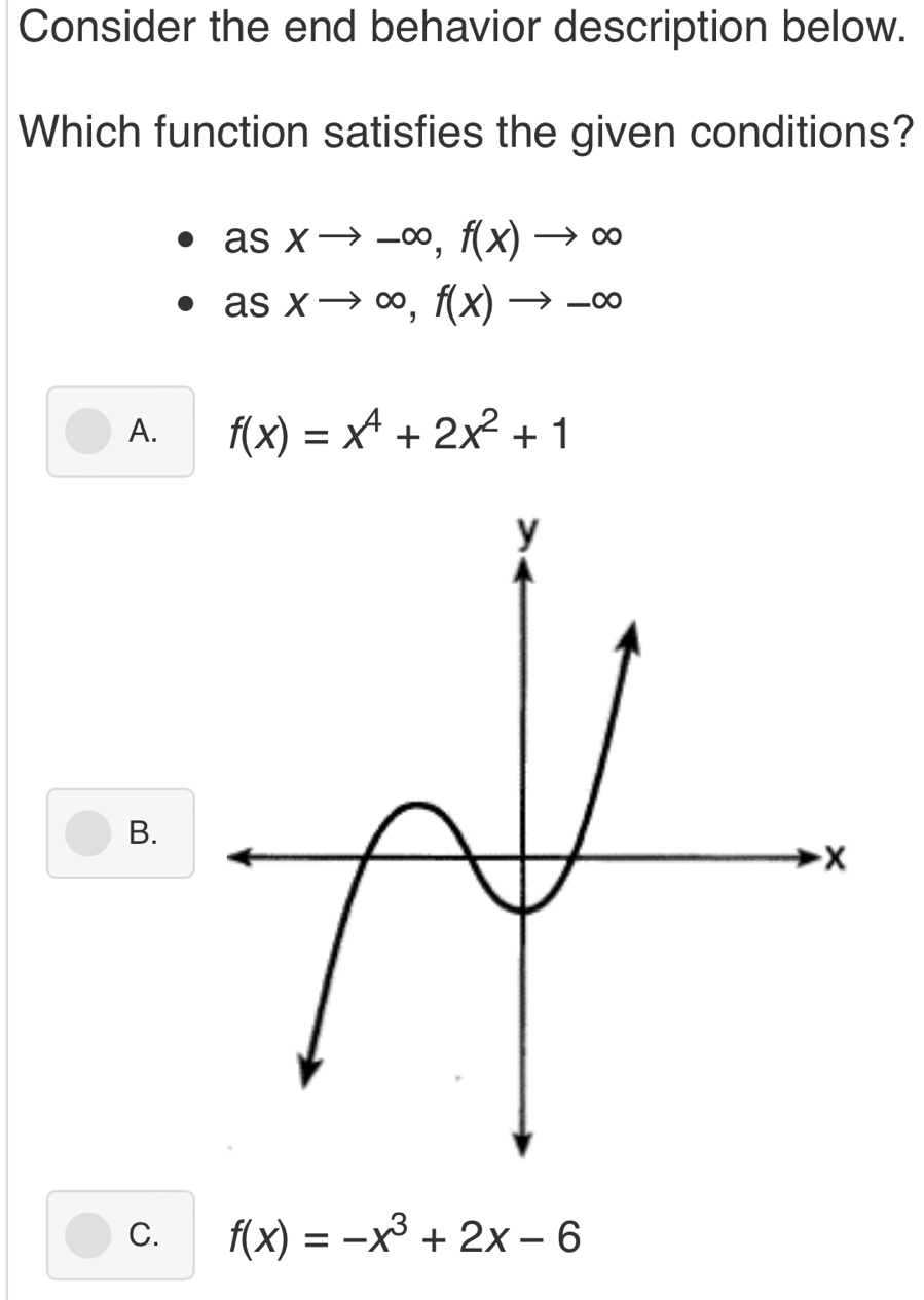 Consider the end behavior description below.
Which function satisfies the given conditions?
asxto -∈fty , f(x)to ∈fty
asxto ∈fty , f(x)to -∈fty
A. f(x)=x^4+2x^2+1
B.
C. f(x)=-x^3+2x-6