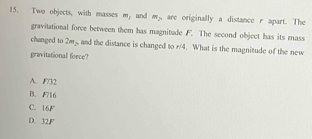 Two objects, with masses m_1 and m_2 , are originally a distance apart. The
gravitational force between them has magnitude F. The second object has its mass
changed to 2m_2 and the distance is changed to r/4. What is the magnitude of the new
gravitational force?
A. F/32
B. F/16
C. 16F
D. 32F