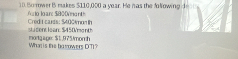 Borrower B makes $110,000 a year. He has the following debis 
Auto loan: $800/month
Credit cards: $400/month
student loan: $450/month
mortgage: $1,975/month
What is the borrowers DTI?