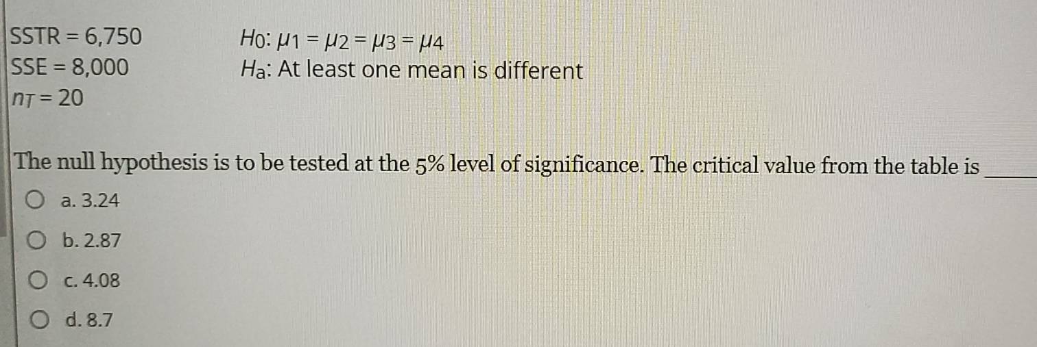 SSTR=6,750 Ho: mu _1=mu _2=mu _3=mu _4
SSE=8,000 Hạ: At least one mean is different
nT=20
The null hypothesis is to be tested at the 5% level of significance. The critical value from the table is_
a. 3.24
b. 2.87
c. 4.08
d. 8.7