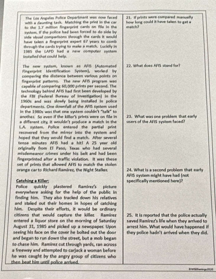 The Los Angeles Police Department was now faced 21. If prints were compared manually
with a daunting task. Matching the print in the car how long could it have taken to get 
to the 1.7 million fingerprint cards on file in the match?
system. If the police had been forced to do side by
side visual comparisons through the cards it would
have taken a fingerprint expert 67 years to comb
through the cards trying to make a match. Luckily in
1985 the LAPD had a new computer system
instailed that could help.
The new system, known as AFIS (Automated 22. What does AFIS stand for?
Fingerprint Identification System), worked by
comparing the distance between various points on
fingerprint patterns. The new AFIS program was
capable of comparing 60,000 prints per second. The
technology behind AFIS had first been developed by
the FBI (Federal Bureau of Investigation) in the
1960s and was slowly being installed in police
departments. One downfall of the AFIS system used
in the 1980s was that one system couldn’t “talk” to
another So even if the killer's prints were on file in 23. What was one problem that early
a different city, it wouldn't produce a match in the users of the AFIS system faced?
L.A. system. Police entered the partial print
recovered from the mirror into the system and 
hoped that they would find a match. After several
tense minutes AFIS had a hit! A 25 year old
originally from El Paso, Texas who had several
misdemeanor crimes under his belt and had been
fingerprinted after a traffic violation. It was these
set of prints that allowed AFIS to match the stolen
orange car to Richard Ramirez, the Night Stalker 24. What is a second problem that early
AFIS system might have had (not
Catching a Killer: specifically mentioned here)?
Police quickly plastered Ramirez's picture
everywhere asking for the help of the public in
finding him. They also tracked down his relatives
and staked out their homes in hopes of catching 
him. Despite their efforts, it would be ordinary
citizens that would capture the killer Ramirez 25. It is reported that the police actually
entered a liquor store on the morning of Saturday saved Ramirez's life when they arrived to
August 31, 1985 and picked up a newspaper. Upon arrest him. What would have happened if
seeing his face on the cover he bolted out the doo they police hadn't arrived when they did.
and began to run down the street, but a mob began
to chase him. Ramirez cut through yards, ran across
a freeway and attempted to carjack a woman before
he was caught by the angry group of citizens who
then beat him until police arrived.
E'WTd Karnin go 2020