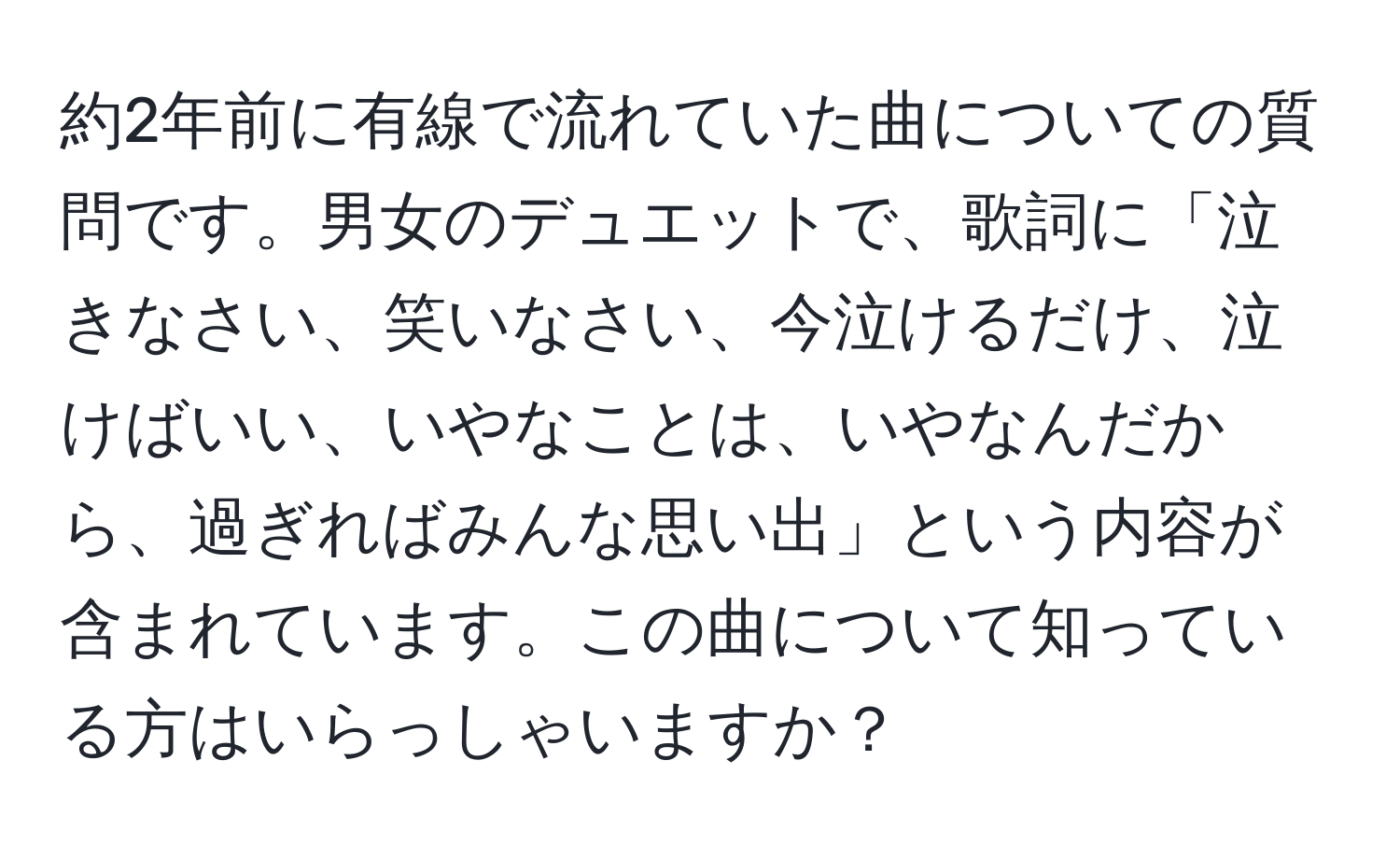 約2年前に有線で流れていた曲についての質問です。男女のデュエットで、歌詞に「泣きなさい、笑いなさい、今泣けるだけ、泣けばいい、いやなことは、いやなんだから、過ぎればみんな思い出」という内容が含まれています。この曲について知っている方はいらっしゃいますか？