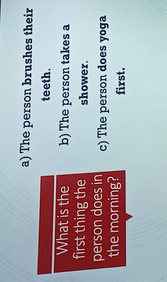 a) The person brushes their
teeth.
What is the b) The person takes a
first thing the shower.
person does in c) The person does yoga
the morning?
first.