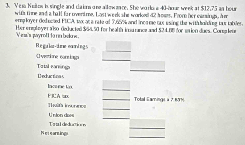 Vera Nuños is single and claims one allowance. She works a 40-hour week at $12.75 an hour
with time and a half for overtime. Last week she worked 42 hours. From her earnings, her 
employer deducted FICA tax at a rate of 7.65% and income tax using the withholding tax tables. 
Her employer also deducted $64.50 for health insurance and $24,88 for union dues. Complete 
Vera's payroll form below. 
_ 
Regular-time eamings 
Overtime eamings_ 
__ 
Total earnings 
Deductions 
_ 
Income tax 
FICA tax _Total Earnings * 7.65%
_ 
Health insurance 
_ 
Union dues 
_ 
Total deductions 
_ 
Net earnings