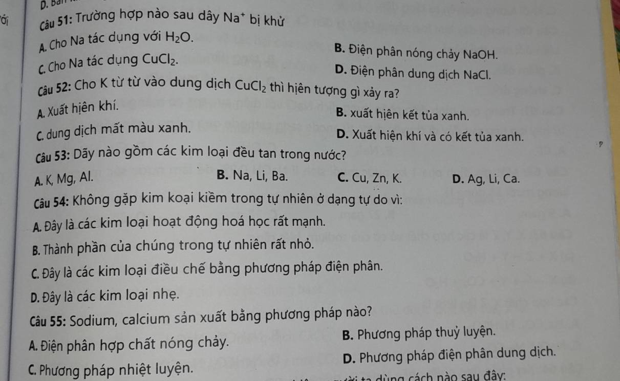 Ban
oi Câu 51: Trường hợp nào sau dây Na^+ bị khử
A. Cho Na tác dụng với H_2O.
B. Điện phân nóng chảy NaOH.
C. Cho Na tác dụng CuCl_2.
D. Điện phân dung dịch NaCl.
Câu 52: Cho K từ từ vào dung dịch CuCl_2 thì hiên tượng gì xảy ra?
A. Xuất hiên khí.
B. xuất hiên kết tủa xanh.
C. dung dịch mất màu xanh.
D. Xuất hiện khí và có kết tủa xanh.
Câu 53: Dãy nào gồm các kim loại đều tan trong nước?
B. Na, Li, Ba.
A. K, Mg, Al. C. Cu, Zn, K. D. Ag, Li, Ca.
Câu 54: Không gặp kim koại kiềm trong tự nhiên ở dạng tự do vì:
A Đây là các kim loại hoạt động hoá học rất mạnh.
B. Thành phần của chúng trong tự nhiên rất nhỏ.
C. Đây là các kim loại điều chế bằng phương pháp điện phân.
D. Đây là các kim loại nhẹ.
Câu 55: Sodium, calcium sản xuất bằng phương pháp nào?
A. Điện phân hợp chất nóng chảy. B. Phương pháp thuỷ luyện.
C. Phương pháp nhiệt luyện. D. Phương pháp điện phân dung dịch.
dùng cách nào sau đây: