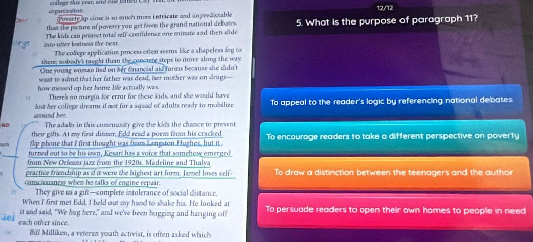 college this year, and one foied Cily
organization
(Poverty up close is so much more intricate and unpredictable 12/12
than the picture of poverty you get from the grand national debates. 5. What is the purpose of paragraph 11?
The kids can project total self-confidence one minute and then slide
into utter lostness the next.
The college application process often seems like a shapeless fog to
them; nobody's taught them the concrete steps to move along the way.
One young woman lied on her financial aid forms because she didn't
want to admit that her father was dead, her mother was on drugs—
how messed up her home life actually was.
There's no margin for error for these kids, and she would have
lost her college dreams if not for a squad of adults ready to mobilize To appeal to the reader's logic by referencing national debates
around her.
ND The adults in this community give the kids the chance to present
their gifts. At my first dinner, Edd read a poem from his cracked To encourage readers to take a different perspective on poverty
flip phone that I first thought was from Langston Hughes, but it
turned out to be his own, Kesari has a voice that somehow emerged
from New Orleans jazz from the 1920s. Madeline and Thalya
practice friendship as if it were the highest art form. Jamel loses self- To draw a distinction between the teenagers and the autho
consciousness when he talks of engine repair.
They give us a gift—complete intolerance of social distance.
When I first met Edd, I held out my hand to shake his. He looked at
it and said, “We hug here,” and we've been hugging and hanging off To persuade readers to open their own homes to people in need
each other since.
Bill Milliken, a veteran youth activist, is often asked which