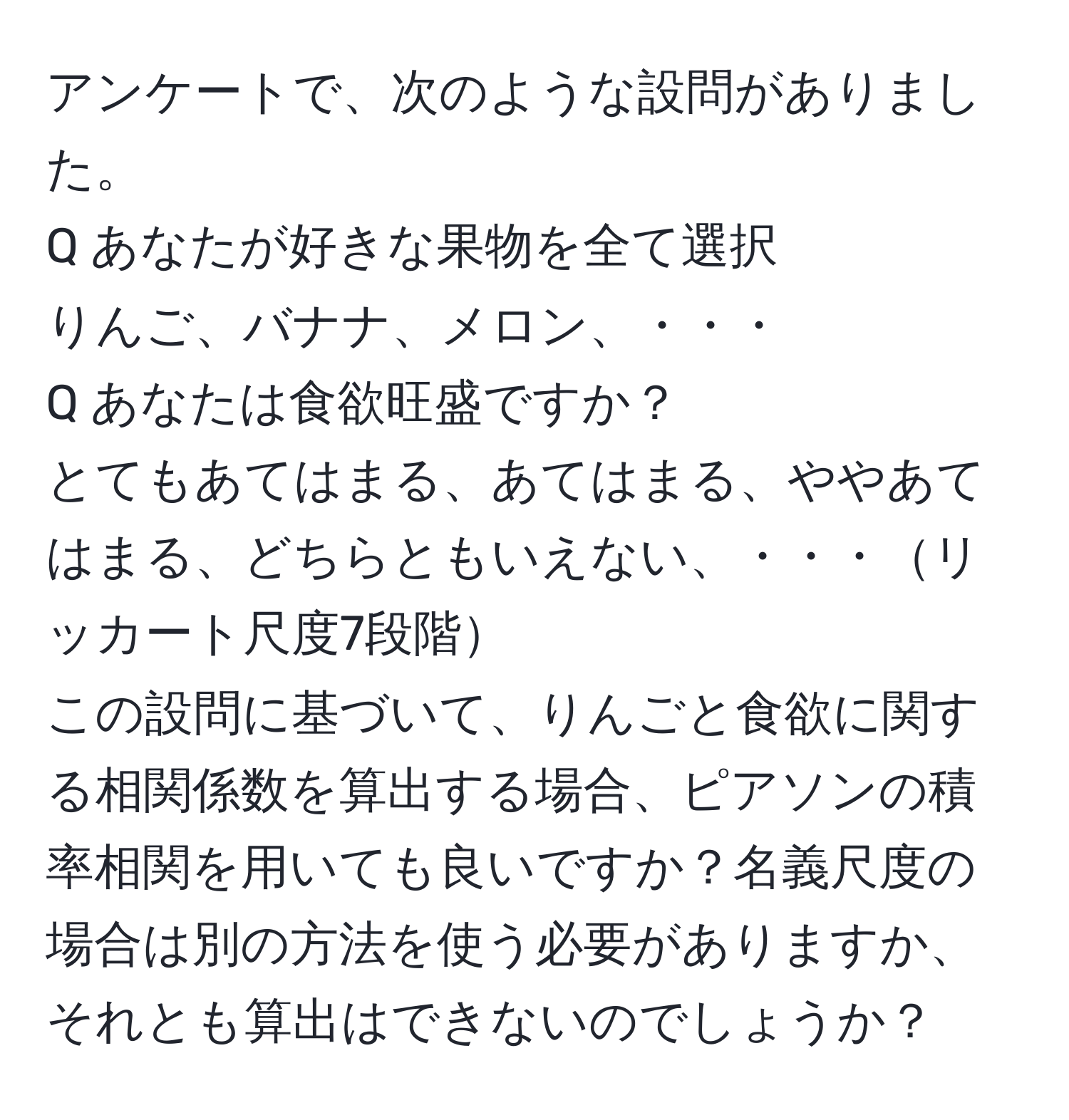 アンケートで、次のような設問がありました。  
Q あなたが好きな果物を全て選択  
りんご、バナナ、メロン、・・・  
Q あなたは食欲旺盛ですか？  
とてもあてはまる、あてはまる、ややあてはまる、どちらともいえない、・・・リッカート尺度7段階  
この設問に基づいて、りんごと食欲に関する相関係数を算出する場合、ピアソンの積率相関を用いても良いですか？名義尺度の場合は別の方法を使う必要がありますか、それとも算出はできないのでしょうか？