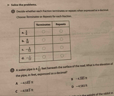 Solve the problems.
1 Decide whether each fraction terminates or repeats when expressed as a decimal.
Choose Terminates or Repeats for each fraction.
2 A water pipe is 4 7/12  feet beneath the surface of the road. What is the elevation of
the pipe, in feet, expressed as a decimal?
B -4.overline 583ft
A -4.5overline 83ft
C -4.58overline 3ft D −4.583 ft
r the  w eight of the rabbit in