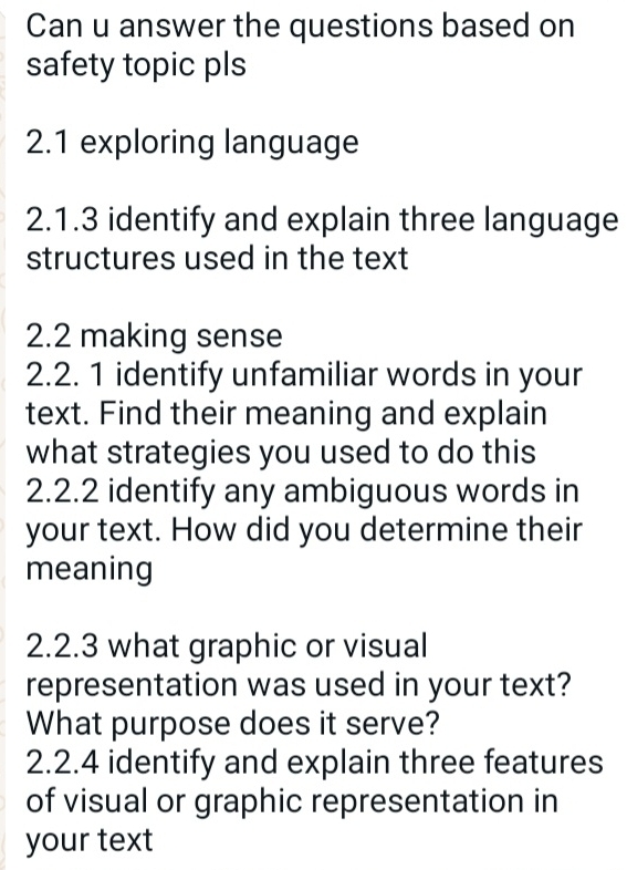 Can u answer the questions based on 
safety topic pls 
2.1 exploring language 
2.1.3 identify and explain three language 
structures used in the text 
2.2 making sense 
2.2. 1 identify unfamiliar words in your 
text. Find their meaning and explain 
what strategies you used to do this 
2.2.2 identify any ambiguous words in 
your text. How did you determine their 
meaning 
2.2.3 what graphic or visual 
representation was used in your text? 
What purpose does it serve? 
2.2.4 identify and explain three features 
of visual or graphic representation in 
your text