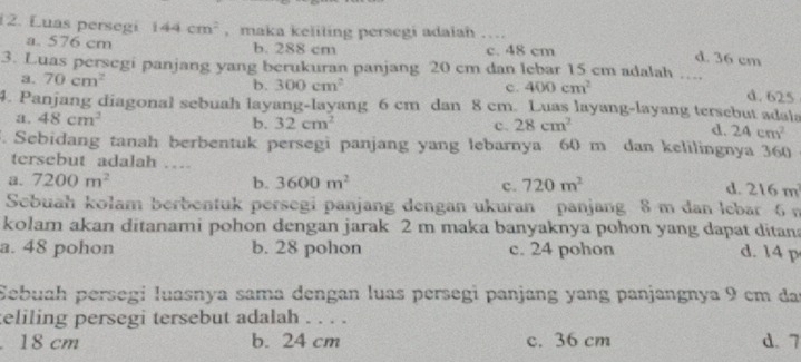 Luas persegi 144cm^2 , maka keliling persegi adalah ….
a. 576 cm b. 288 cm c. 48 cm d. 36 cm
3. Luas persegi panjang yang berukuran panjang 20 cm dan lebar 15 cm adalah …. d. 625
a. 70cm^2 b. 300cm^2
c. 400cm^2
4. Panjang diagonal sebuah layang-layang 6 cm dan 8 cm. Luas layang-layang tersebut adala
b.
a. 48cm^2 32cm^2 c. 28cm^2 d. 24cm^2. Sebidang tanah berbentuk persegi panjang yang lebarnya 60 m dan kelilingnya 360
tersebut adalah …
a. 7200m^2 b. 3600m^2 c. 720m^2 d. 216m^2
Sebuah kolam berbentuk persegi panjang dengan ukuran panjang 8 m dan lebar 6 n
kolam akan ditanami pohon dengan jarak 2 m maka banyaknya pohon yang dapat ditana
a. 48 pohon b. 28 pohon c. 24 pohon d. 14 p
Sebuah persegi luasnya sama dengan luas persegi panjang yang panjangnya 9 cm da
teliling persegi tersebut adalah . . . .
18 cm b. 24 cm c. 36 cm d. 7