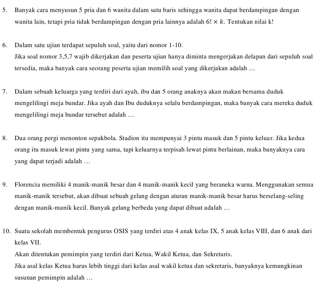 Banyak cara menyusun 5 pria dan 6 wanita dalam satu baris sehingga wanita dapat berdampingan dengan
wanita lain, tetapi pria tidak berdampingan dengan pria lainnya adalah 6!* k. Tentukan nilai k!
6. Dalam satu ujian terdapat sepuluh soal, yaitu dari nomor 1-10.
Jika soal nomor 3,5,7 wajib dikerjakan dan peserta ujian hanya diminta mengerjakan delapan dari sepuluh soal
tersedia, maka banyak cara seorang peserta ujian memilih soal yang dikerjakan adalah ...
7. Dalam sebuah keluarga yang terdiri dari ayah, ibu dan 5 orang anaknya akan makan bersama duduk
mengelilingi meja bundar. Jika ayah dan Ibu duduknya selalu berdampingan, maka banyak cara mereka duduk
mengelilingi meja bundar tersebut adalah …
8. Dua orang pergi menonton sepakbola. Stadion itu mempunyai 3 pintu masuk dan 5 pintu keluar. Jika kedua
orang itu masuk lewat pintu yang sama, tapi keluarnya terpisah lewat pintu berlainan, maka banyaknya cara
yang dapat terjadi adalah …
9. Florencia memiliki 4 manik-manik besar dan 4 manik-manik kecil yang beraneka warna. Menggunakan semua
manik-manik tersebut, akan dibuat sebuah gelang dengan aturan manik-manik besar harus berselang-seling
dengan manik-manik kecil. Banyak gelang berbeda yang dapat dibuat adalah ….
10. Suatu sekolah membentuk pengurus OSIS yang terdiri atas 4 anak kelas IX, 5 anak kelas VIII, dan 6 anak dari
kelas VII.
Akan ditentukan pemimpin yang terdiri dari Ketua, Wakil Ketua, dan Sekretaris.
Jika asal kelas Ketua harus lebih tinggi dari kelas asal wakil ketua dan sekretaris, banyaknya kemungkinan
susunan pemimpin adalah ...
