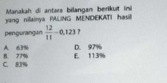 Manakah di antara bilangan berikut ini
yang nilainya PALING MENDEKATI hasil
pengurangan  12/11 -0,123 ?
A. 63% D. 97%
B. 77% E. 113%
C. 83%