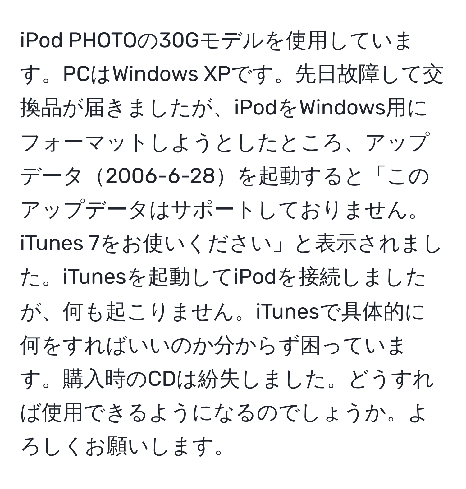 iPod PHOTOの30Gモデルを使用しています。PCはWindows XPです。先日故障して交換品が届きましたが、iPodをWindows用にフォーマットしようとしたところ、アップデータ2006-6-28を起動すると「このアップデータはサポートしておりません。iTunes 7をお使いください」と表示されました。iTunesを起動してiPodを接続しましたが、何も起こりません。iTunesで具体的に何をすればいいのか分からず困っています。購入時のCDは紛失しました。どうすれば使用できるようになるのでしょうか。よろしくお願いします。