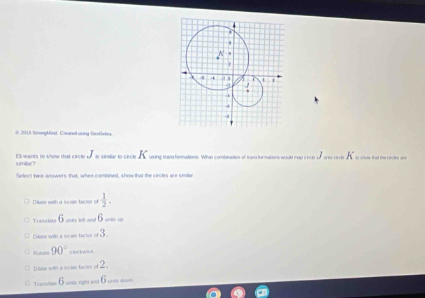 2016 StrongMind. Created using GeoGebra.
Ell wants to show that circle o is similar to circle using transformations. What combination of transformations would map circle d onto circle to show that the circles are
simillar?
Select two answers that, when combined, show that the circles are simlar
Dilate with a scale factor of  1/2 .
Translate 6 units left and 6unts up
Dilate with a scale factor of 3.
Rotate 90° clockwise
Dilate with a scale factor of 2.
Transiate 6 unds right and 6 unes down