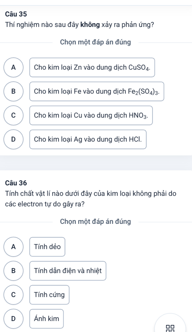 Thí nghiệm nào sau đây không xảy ra phản ứng?
Chọn một đáp án đúng
A Cho kim loại Zn vào dung dịch CuSO_4.
B Cho kim loại Fe vào dung dịch Fe_2(SO_4)_3.
C Cho kim loại Cu vào dung dịch HNO_3.
D Cho kim loại Ag vào dung dịch HCI.
Câu 36
Tính chất vật lí nào dưới đây của kim loại không phải do
các electron tự do gây ra?
Chọn một đáp án đúng
A Tính dẻo
B Tính dẫn điện và nhiệt
C Tính cứng
D Ánh kim
□□