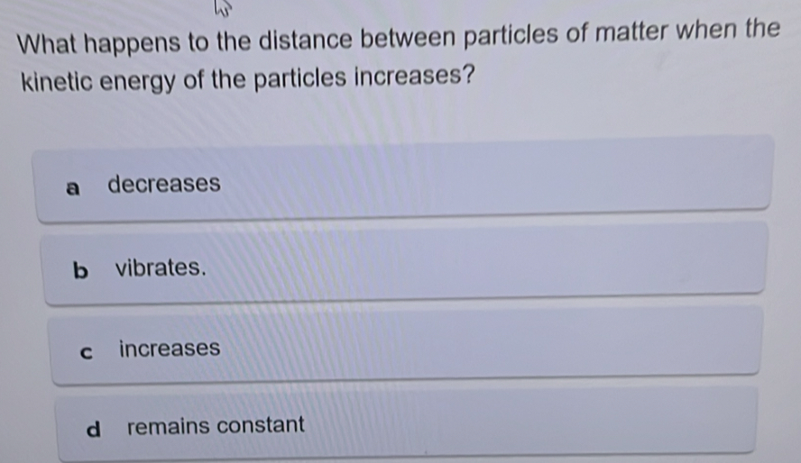 What happens to the distance between particles of matter when the
kinetic energy of the particles increases?
decreases
b vibrates.
c increases
d remains constant