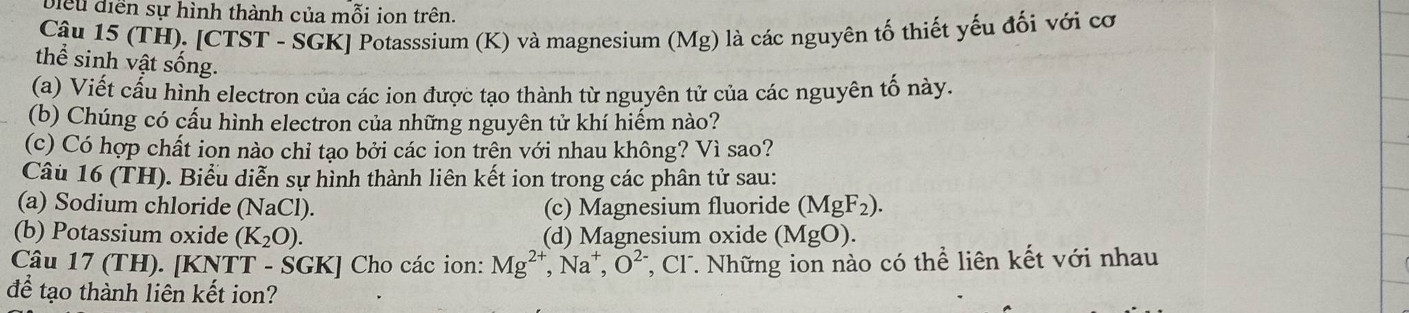 Diểu điễn sự hình thành của mỗi ion trên.
Câu 15 (TH). [CTST - SGK] Potasssium (K) và magnesium (Mg) là các nguyên tố thiết yếu đối với cơ
thể sinh vật sống.
(a) Viết cấu hình electron của các ion được tạo thành từ nguyên tử của các nguyên tố này.
(b) Chúng có cấu hình electron của những nguyên tử khí hiếm nào?
(c) Có hợp chất ion nào chỉ tạo bởi các ion trên với nhau không? Vì sao?
Câu 16 (TH). Biểu diễn sự hình thành liên kết ion trong các phân tử sau:
(a) Sodium chloride (NaCl). (c) Magnesium fluoride (MgF_2). 
(b) Potassium oxide (K_2O). (d) Magnesium oxide (MgO). 
Câu 17 (TH). [KNTT - SGK] Cho các ion: Mg^(2+) , Na⁺, O^(2-) T, Cl. Những ion nào có thể liên kết với nhau
để tạo thành liên kết ion?