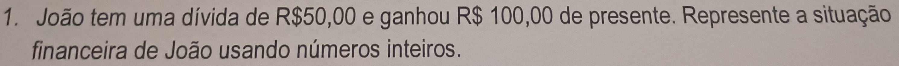 João tem uma dívida de R$50,00 e ganhou R$ 100,00 de presente. Represente a situação 
financeira de João usando números inteiros.