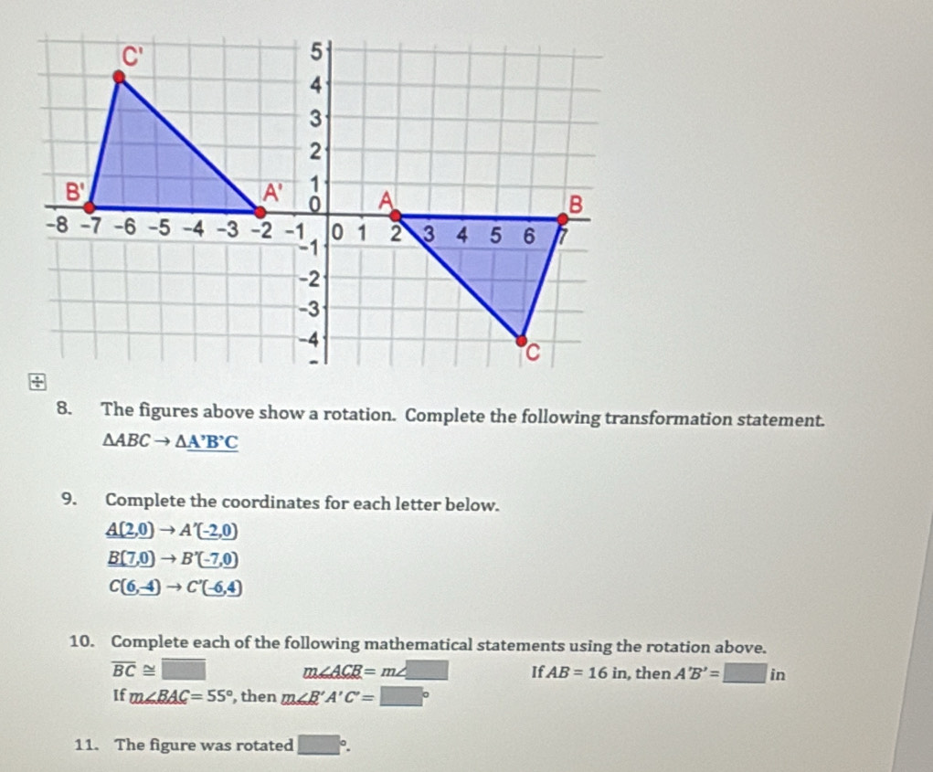 The figures above show a rotation. Complete the following transformation statement.
△ ABCto △ _ A'B'C
9. Complete the coordinates for each letter below.
A(2,0)to A'(-2,0)
B(7,0)to B'(-7,0)
C(6,-4)to C'(-6,4)
10. Complete each of the following mathematical statements using the rotation above.
m∠ ACB=m∠ □
overline BC≌ □ If. AB=16in , then A'B'=□ in
If m∠ BAC=55° , then m∠ B'A'C'=□°
11. The figure was rotated □°.