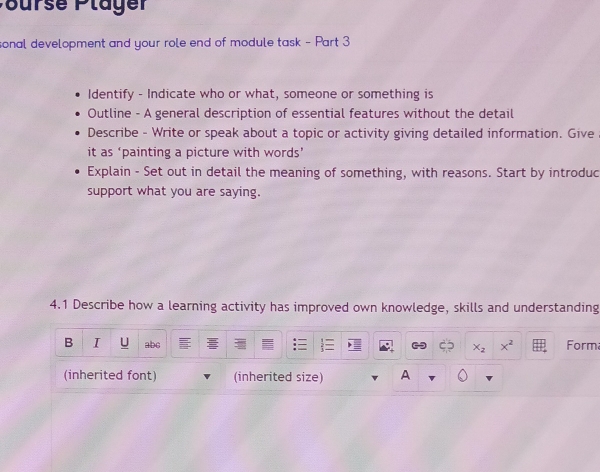 PBurse Pläger 
sonal development and your role end of module task - Part 3 
Identify - Indicate who or what, someone or something is 
Outline - A general description of essential features without the detail 
Describe - Write or speak about a topic or activity giving detailed information. Give 
it as ‘painting a picture with words’ 
Explain - Set out in detail the meaning of something, with reasons. Start by introduc 
support what you are saying. 
4.1 Describe how a learning activity has improved own knowledge, skills and understanding 
B I U abc Form
x_2 x^2
(inherited font) (inherited size) A