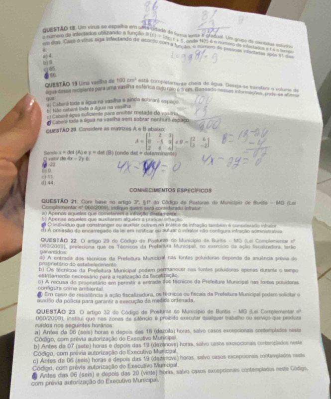 Um virus se espalha em un
a lenta é gradual. Um grupo de cientídas estdoa
o número de infectados utilizando a função N(t)=log _3t+5 ondo N(t) é o numero de infectados e é é o tempo
em dias. Caso o virus siga infectando de acomdo com a fueeão, o número de pessoes infertadas upós es da
6.
a) 4.
b) 9
c) 65.
86
QUESTÃO 19 Uma vasilha de 100cm^3 cestá completamento cheia de água. Deseja-se transfenr o volume de
água desse recipiente para uma vasilha esférica cujo raio é 3 cm. Baseado nessas informações, pode-se atim
a) Caberá toda a água na vasilha e ainda sobrará espaço
6) Não caberã toda a água na vasišha
Caberá água suficiente para encher metade da vasilho
# Cabera toda a água na vasilha sem sobrar nenhum espaço
QUESTAO 20. Considere as matrizes A e B abaixo:
A=beginbmatrix 1&2&3 8&-5&0 2&4&6endbmatrix eB=beginbmatrix 2&6 3&-2endbmatrix
Sendo x=det (A)e y=d et (B) (onde det = determinante)
Q valor de 4x-2y 6
-22.
() 0.
c) 11
d) 44;
CONHECIMENTOS ESPECÍFICOS
QUESTÃO 21. Com base no artigo 3°.51° do Código de Posturas do Município de Buritis - MG (Lai
Complementar n° 060/2009), indique quem será consisterado infrator
a) Apenas aqueles que cometerem a infração diretamente
b) Apenas aqueles que auxiliarem alguém a praticar infração
O indivíduo que constranger ou auxiliar outrem na prática de infração também é considerado infrator
d) A omissão do encarregado da lei em notificar ou autuar o infrator não configura infração administrativa
QUESTÃO 22. O artigo 29 do Código de Posturas do Município de Buritis - MG (Lei Complementar n'
060/2009), prefeciona que os Técnicos da Prefeitura Municipal, no exercício da ação fiscalizadora, terão
garantidos
α) A entrada dos técnicos da Prefeitura Municipal nas fontes poluidoras depende da anuência prévia do
proprietârio do estabelecimento
b) Os técnicos da Prefeitura Municipal podem permanecer nas fontes poluidoras apenas durante o tempo
estritamente necessário para a realização da fiscalização
c) A recusa do proprietário em permitir a entrada dos técnicos da Prefeitura Municipal nas fontes poluidoras
configura crime ambiental
9) Em caso de resistência à ação fiscalizadora, os técnicos ou fiscais da Prefeitura Municipal podem solicitar o
auxílio da polícia para garantir a execução da medida ordenada.
QUESTÃO 23. O artigo 32 do Código de Posturas do Município de Buntis - MG (Lei Complementar nº
060/2009), institui que nas zonas de silêncio é proibido executar qualquer trabalho ou serviço que produza
ruídos nos seguintes horários:
a) Antes da 06 (seis) horas e depois das 18 (dezoito) horas, salvo casos excepcionais contemplados neste
Código, com prêvia autorização do Executivo Municipal.
b) Antes da 07 (sete) horas e depois das 19 (dezenove) horas, salvo casos excepcionais contemplados neste
Código, com prévia autorização do Executivo Municipal.
c) Antes da 06 (seis) horas e depois das 19 (dezenove) horas, salvo casos excepcionais contemplados neste
Código, cor prévia autorização do Executivo Municipal.
Antes das 06 (seis) e depois das 20 (vinte) horas, salvo casos excepcionais contemplados neste Gódigo.
com prévia autorização do Executivo Municipal.