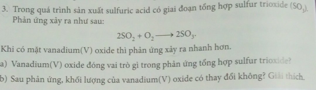 Trong quá trình sản xuất sulfuric acid có giai đoạn tổng hợp sulfur trioxide (SO_3). 
Phản ứng xảy ra như sau:
2SO_2+O_2to 2SO_3. 
Khi có mặt vanadium(V) oxide thì phản ứng xảy ra nhanh hơn. 
a) Vanadium(V) oxide đóng vai trò gì trong phản ứng tổng hợp sulfur trioxide? 
b) Sau phản ứng, khối lượng của vanadium(V) oxide có thay đổi không? Giải thích.