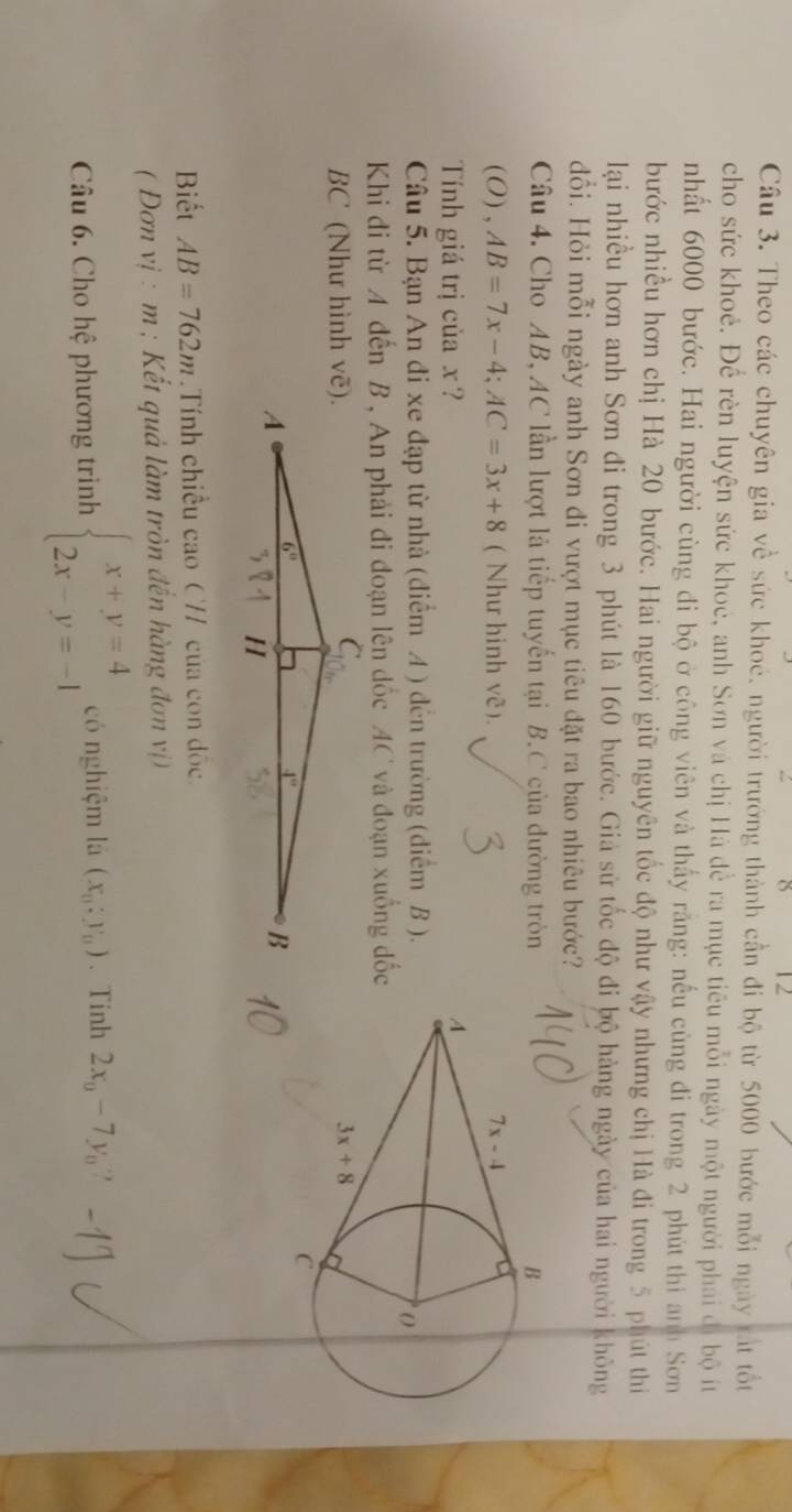 8 12
Câu 3. Theo các chuyên gia về sức khoẻ. người trướng thành cần đi bộ từ 5000 bước mỗi ngày tất tốt
cho sức khoẻ. Để rèn luyện sức khoẻ, anh Sơn và chị Hà để ra mục tiêu mỗi ngày một người phái đi bộ ít
nhất 6000 bước. Hai người cùng đi bộ ở công viên và thấy răng: nếu cùng đi trong 2 phút thì anh Sơn
bước nhiều hơn chị Hà 20 bước. Hai người giữ nguyên tốc độ như vậy nhưng chị Hà đi trong 5 phút thi
lại nhiều hơn anh Sơn đi trong 3 phút là 160 bước. Giả sử tốc độ đi bộ hàng ngày của hai người không
đổi. Hỏi mỗi ngày anh Sơn đi vượt mục tiêu đặt ra bao nhiêu bước?
Câu 4. Cho AB, AC lần lượt là tiếp tuyển tại B.C của đường tròn
(O) , AB=7x-4;AC=3x+8 ( Như hinh vê). 
Tính giá trị của x ? 
Câu 5. Bạn An đi xe đạp từ nhà (diểm A ) đến trường (diểm B ).
Khi đi từ A đến B , An phải đi đoạn lên dốc AC và đoạn xuống đốc
BC (Như hình vẽ).
Biết AB=762m Tính chiều cao C// của con đốc
( Đơn vị : m ; Kết quả làm tròn đến hàng đơn vị)
Câu 6. Cho hệ phương trình beginarrayl x+y=4 2x-y=-1endarray. có nghiệm là (x_0:y_0) 、 Tinh 2x_0-7y_0