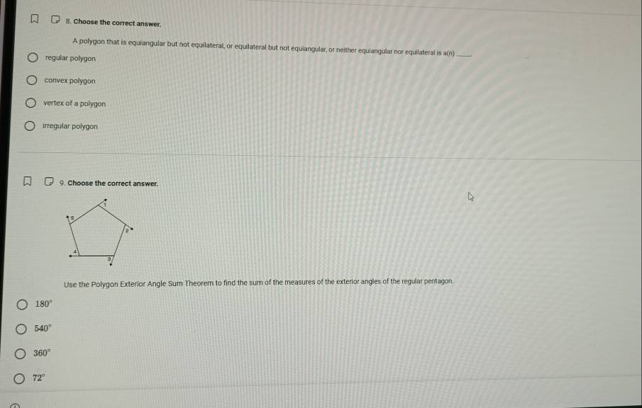 Choose the correct answer.
A polygon that is equiangular but not equilateral, or equilateral but not equiangular, or neither equiangular nor equilateral is a(n) _
regular polygon
convex polygon
vertex of a polygon
irregular polygon
9. Choose the correct answer.
Use the Polygon Exterior Angle Sum Theorem to find the sum of the measures of the exterior angles of the regular pentagon.
180°
540°
360°
72°