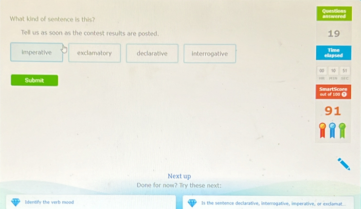 Questions
What kind of sentence is this? answered
Tell us as soon as the contest results are posted. 19
imperative exclamatory declarative interrogative elapsed Time
00 10 51
R MIN SEC
Submit SmartScore
out of 100 ❼
91
Next up
Done for now? Try these next:
Identify the verb mood Is the sentence declarative, interrogative, imperative, or exclamat...