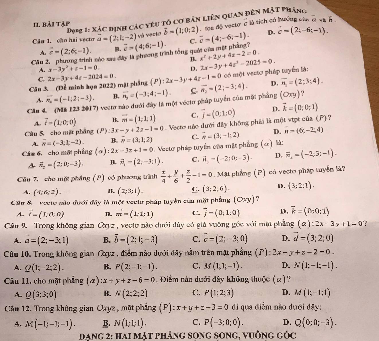 Đạng 1: xác định các yêu tÓ cơ bản liên quan đến Mặt pháng
II. bài tập vector c là tích có hướng của overline a và overline b.
tọa độ vectơ
Câu 1. cho hai vecto vector a=(2;1;-2) và vectơ vector b=(1;0;2) vector c=(4;-6;-1). D. vector c=(2;-6;-1).
A. vector c=(2;6;-1). B. overline c=(4;6;-1). C.
Câu 2. phương trình nào sau đây là phương trình tổng quát của mặt phẳng?
B. x^2+2y+4z-2=0.
A. x-3y^2+z-1=0. D. 2x-3y+4z^2-2025=0.
C. 2x-3y+4z-2024=0.
Câu 3. (Đề minh họa 2022) mặt phẳng P ):2x-3y+4z-1=0 có một vectơ pháp tuyến là:
A. overline n_4=(-1;2;-3). B. vector n_3=(-3;4;-1). C. overline n_2=(2;-3;4). D. vector n_1=(2;3;4).
Câu 4. (Mã 123 2017) vectơ nào dưới đây là một véctơ pháp tuyến của mặt phẳng (Oxy) ?
D. vector k=(0;0;1)
A. vector i=(1;0;0)
B. vector m=(1;1;1)
C. vector j=(0;1;0)
m
Câu 5. cho mặt phẳng (P) : 3x-y+2z-1=0. Vectơ nào dưới đây không phải là n 7 delta t vtpt của (P)?
A. vector n=(-3;1;-2). B. vector n=(3;1;2) C. vector n=(3;-1;2)
D. vector n=(6;-2;4)
Câu 6. cho mặt phẳng (α): 2x-3z+1=0. Vectơ pháp tuyến của mặt phẳng α )  là:
A. vector n_2=(2;0;-3). B. vector n_1=(2;-3;1). C. vector n_3=(-2;0;-3). D. vector n_4=(-2;3;-1).
Câu 7. cho mặt phẳng (P) có phương trình  x/4 + y/6 + z/2 -1=0. Mặt phẳng (P) có vectơ pháp tuyến là?
B.
A. (4;6;2). (2;3;1).
C. (3;2;6).
D. (3;2;1).
Câu 8. vectơ nào dưới đây là một vectơ pháp tuyến của mặt phẳng (Oxy) ?
A. vector i=(1;0;0) vector m=(1;1;1) C. vector j=(0;1;0) vector k=(0;0;1)
B.
D.
Câu 9. Trong không gian Oxyz , vectơ nào dưới đây có giá vuông góc với mặt phẳng (alpha ):2x-3y+1=0 ?
A. vector a=(2;-3;1) B. vector b=(2;1;-3) C. vector c=(2;-3;0) D. vector d=(3;2;0)
Câu 10. Trong không gian Oxyz , điểm nào dưới đây nằm trên mặt phẳng (P): 2x-y+z-2=0.
A. Q(1;-2;2). B. P(2;-1;-1). C. M(1;1;-1). D. N(1;-1;-1).
Câu 11. cho mặt phẳng (α) x+y+z-6=0. Điểm nào dưới đây không thuộc (alpha ) ?
A. Q(3;3;0) B. N(2;2;2) C. P(1;2;3) D. M(1;-1;1)
Câu 12. Trong không gian Oxyz , mặt phẳng (P): x+y+z-3=0 đi qua điểm nào dưới đây:
A. M(-1;-1;-1). B. N(1;1;1). C. P(-3;0;0). D. Q(0;0;-3).
Dạng 2: HaI mặt phảnG sOnG sOnG, vuÔnG gÓc