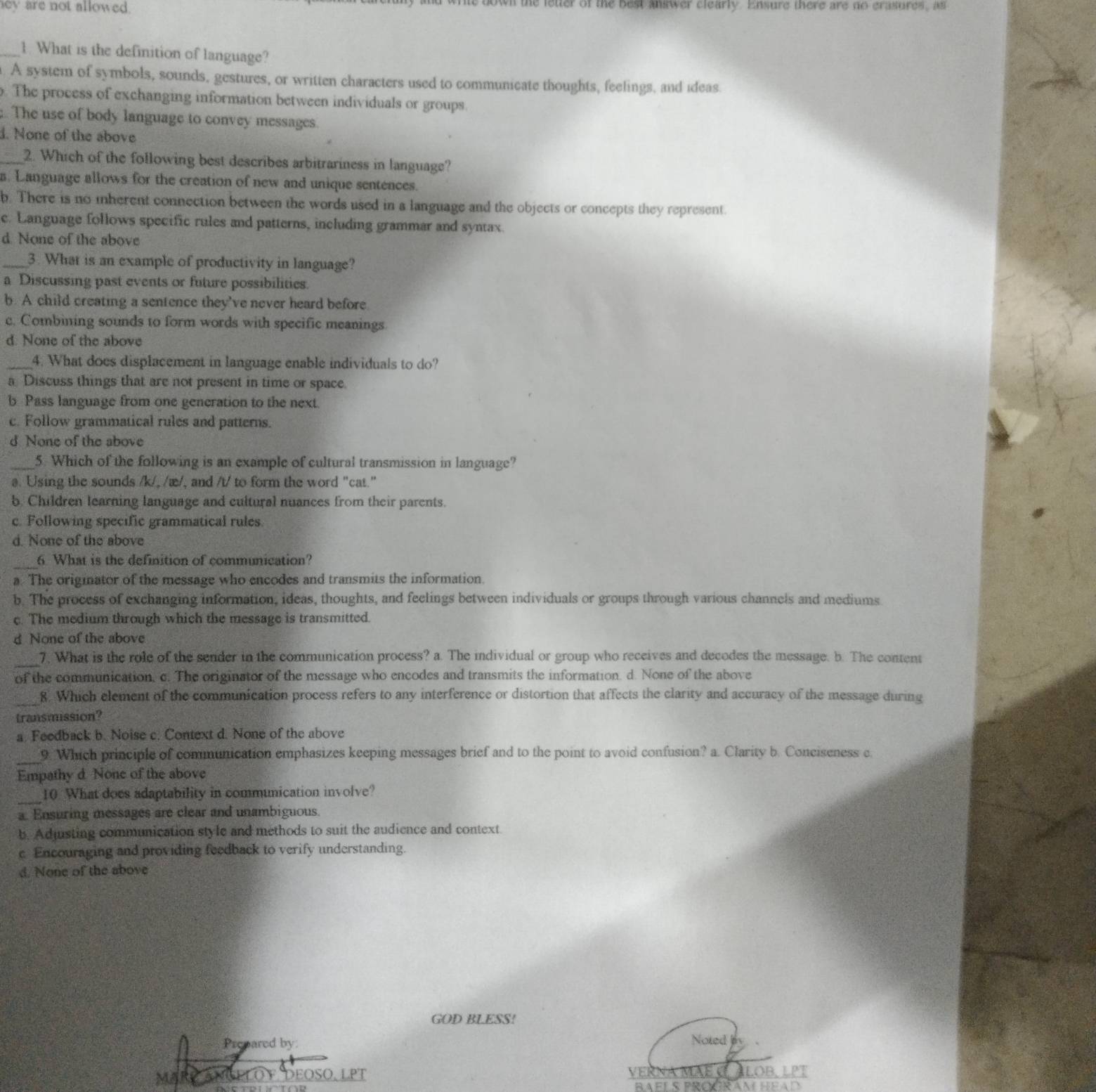 ey are not allowed. wn the letter of the best answer clearly. Ensure there are no erasures, as
_1. What is the definition of language?. A system of symbols, sounds, gestures, or written characters used to communicate thoughts, feelings, and ideas. The process of exchanging information between individuals or groups.; The use of body language to convey messages.
l. None of the above
_2. Which of the following best describes arbitrariness in language?. Language allows for the creation of new and unique sentences.
b. There is no mherent connection between the words used in a language and the objects or concepts they represent.
c. Language follows specific rules and patterns, including grammar and syntax.
d. None of the above
_3. What is an example of productivity in language?
a Discussing past events or future possibilities.
b. A child creating a sentence they’ve never heard before
c. Combining sounds to form words with specific meanings.
d. None of the above
4. What does displacement in language enable individuals to do?
a Discuss things that are not present in time or space.
b Pass language from one generation to the next.
c. Follow grammatical rules and patterns.
d None of the above
_5. Which of the following is an example of cultural transmission in language?
a. Using the sounds /k/, /æ/, and /t/ to form the word "cat."
b. Children learning language and cultural nuances from their parents.
c. Following specific grammatical rules.
d. None of the above
_6 What is the definition of communication?
a. The originator of the message who encodes and transmits the information.
b. The process of exchanging information, ideas, thoughts, and feelings between individuals or groups through various channels and mediums
c. The medium through which the message is transmitted.
d None of the above
_
7. What is the role of the sender in the communication process? a. The individual or group who receives and decodes the message. b. The content
of the communication, c. The originator of the message who encodes and transmits the information. d. None of the above
_8. Which element of the communication process refers to any interference or distortion that affects the clarity and accuracy of the message during
transmission?
a. Feedback b. Noise c. Context d. None of the above
_9. Which principle of communication emphasizes keeping messages brief and to the point to avoid confusion? a. Clarity b. Conciseness c.
Empathy d None of the above
_10 What does adaptability in communication involve?
a. Ensuring messages are clear and unambiguous.
b. Adjusting communication style and methods to suit the audience and context
c Encouraging and providing feedback to verify understanding.
d. None of the above
GOD BLESS!
Prepared by Noted 
VEI
MAR Deoso, lPt LOB,LPT
RAFLS PR C