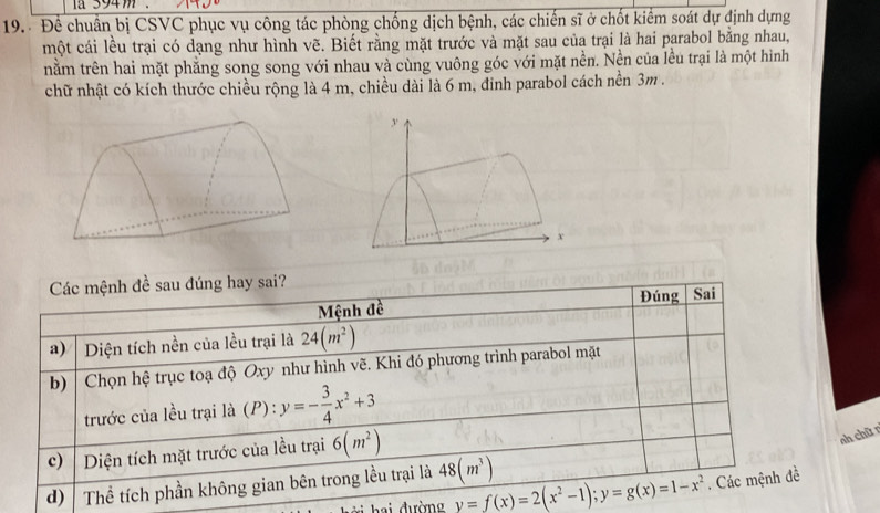 a 394m
19. Để chuẩn bị CSVC phục vụ công tác phòng chống dịch bệnh, các chiến sĩ ở chốt kiểm soát dự định dựng 
một cái lều trại có dạng như hình vẽ. Biết rằng mặt trước và mặt sau của trại là hai parabol bằng nhau, 
nằm trên hai mặt phẳng song song với nhau và cùng vuông góc với mặt nền. Nền của lều trại là một hình 
chữ nhật có kích thước chiều rộng là 4 m, chiều dài là 6 m, đinh parabol cách nền 3m. 
Các mệnh đề sau đúng hay sai? 
Đúng 
Mệnh đề Sai 
a) Diện tích nền của lều trại là 24(m^2)
b) | Chọn hệ trục toạ độ Oxy như hình vẽ. Khi đó phương trình parabol mặt 
trước của lều trại là (P): y=- 3/4 x^2+3
c) Diện tích mặt trước của lều trại 6(m^2)
nh chữ r 
d) Thể tích phần không gian bên trong lều trại là 48(m^3)
ai đường y=f(x)=2(x^2-1); y=g(x)=1-x^2. Các mệnh đề
