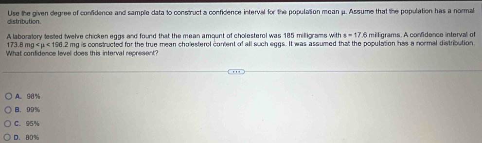 Use the given degree of confidence and sample data to construct a confidence interval for the population mean μ. Assume that the population has a normal
distribution.
A laboratory tested twelve chicken eggs and found that the mean amount of cholesterol was 185 milligrams with s=17.6 milligrams. A confidence interval of
173.8mg <196.2mg is constructed for the true mean cholesterol content of all such eggs. It was assumed that the population has a normal distribution.
What confidence level does this interval represent?
A. 98%
B. 99%
C. 95%
D. 80%