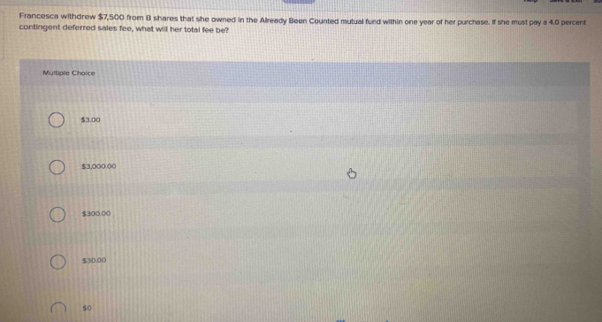 Francesca withdrew $7,500 from B shares that she owned in the Already Been Counted mutual fund within one year of her purchase. If she must pay a 4.0 percent
contingent deferred sales fee, what will her total fee be?
Multiple Choice
$3.00
$3,000.00
$300,00
$30.00
$o